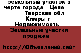 земельный участок в черте города › Цена ­ 800 000 - Тверская обл., Кимры г. Недвижимость » Земельные участки продажа   
